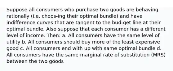 Suppose all consumers who purchase two goods are behaving rationally (i.e. choos-ing their optimal bundle) and have indiﬀerence curves that are tangent to the bud-get line at their optimal bundle. Also suppose that each consumer has a diﬀerent level of income. Then: a. All consumers have the same level of utility b. All consumers should buy more of the least expensive good c. All consumers end with up with same optimal bundle d. All consumers have the same marginal rate of substitution (MRS) between the two goods