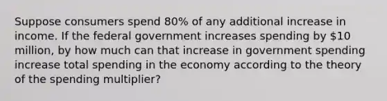 Suppose consumers spend 80% of any additional increase in income. If the federal government increases spending by 10 million, by how much can that increase in government spending increase total spending in the economy according to the theory of the spending multiplier?