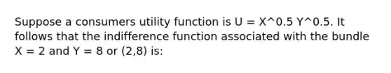 Suppose a consumers utility function is U = X^0.5 Y^0.5. It follows that the indifference function associated with the bundle X = 2 and Y = 8 or (2,8) is: