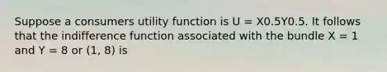 Suppose a consumers utility function is U = X0.5Y0.5. It follows that the indifference function associated with the bundle X = 1 and Y = 8 or (1, 8) is