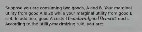 Suppose you are consuming two goods, A and B. Your marginal utility from good A is 20 while your marginal utility from good B is 4. In addition, good A costs 10 each and good B costs2 each. According to the utility-maximizing rule, you are: