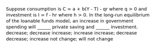 Suppose consumption is C = a + b(Y - T) - qr where q > 0 and investment is I = f - hr where h > 0. In the long-run equilibrium of the loanable funds model, an increase in government spending will ______ private saving and ______ investment. decrease; decrease increase; increase increase; decrease decrease; increase not change; will not change