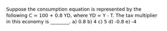 Suppose the consumption equation is represented by the following C = 100 + 0.8 YD, where YD = Y - T. The tax multiplier in this economy is ________. a) 0.8 b) 4 c) 5 d) -0.8 e) -4