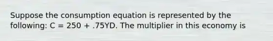 Suppose the consumption equation is represented by the​ following: C​ = 250​ + .75YD. The multiplier in this economy is