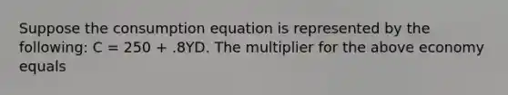 Suppose the consumption equation is represented by the​ following: C​ = 250​ + .8YD. The multiplier for the above economy equals