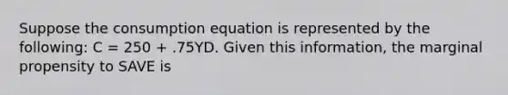 Suppose the consumption equation is represented by the following: C = 250 + .75YD. Given this information, the marginal propensity to SAVE is