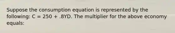 Suppose the consumption equation is represented by the​ following: C​ = 250​ + .8YD. The multiplier for the above economy equals: