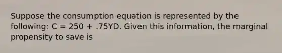 Suppose the consumption equation is represented by the​ following: C​ = 250​ + .75YD. Given this​ information, the marginal propensity to save is