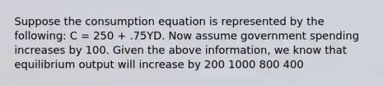 Suppose the consumption equation is represented by the following: C = 250 + .75YD. Now assume government spending increases by 100. Given the above information, we know that equilibrium output will increase by 200 1000 800 400