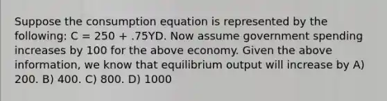 Suppose the consumption equation is represented by the following: C = 250 + .75YD. Now assume government spending increases by 100 for the above economy. Given the above information, we know that equilibrium output will increase by A) 200. B) 400. C) 800. D) 1000