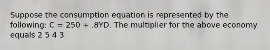 Suppose the consumption equation is represented by the following: C = 250 + .8YD. The multiplier for the above economy equals 2 5 4 3