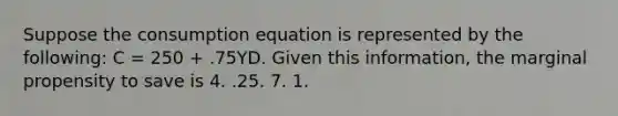 Suppose the consumption equation is represented by the following: C = 250 + .75YD. Given this information, the marginal propensity to save is 4. .25. 7. 1.