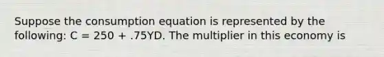 Suppose the consumption equation is represented by the following: C = 250 + .75YD. The multiplier in this economy is