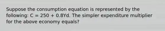 Suppose the consumption equation is represented by the following: C = 250 + 0.8Yd. The simpler expenditure multiplier for the above economy equals?