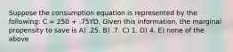 Suppose the consumption equation is represented by the following: C = 250 + .75YD. Given this information, the marginal propensity to save is A) .25. B) .7. C) 1. D) 4. E) none of the above