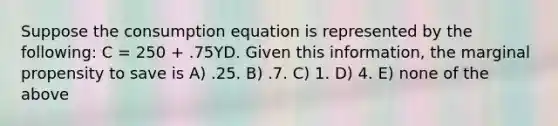 Suppose the consumption equation is represented by the following: C = 250 + .75YD. Given this information, the marginal propensity to save is A) .25. B) .7. C) 1. D) 4. E) none of the above