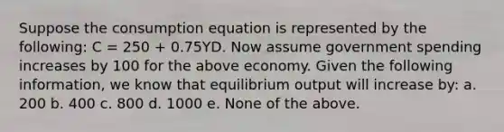 Suppose the consumption equation is represented by the following: C = 250 + 0.75YD. Now assume government spending increases by 100 for the above economy. Given the following information, we know that equilibrium output will increase by: a. 200 b. 400 c. 800 d. 1000 e. None of the above.