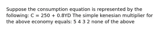 Suppose the consumption equation is represented by the​ following: C​ = 250​ + 0.8YD The simple kenesian multiplier for the above economy equals: 5 4 3 2 none of the above