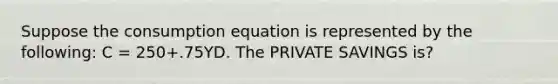 Suppose the consumption equation is represented by the following: C = 250+.75YD. The PRIVATE SAVINGS is?