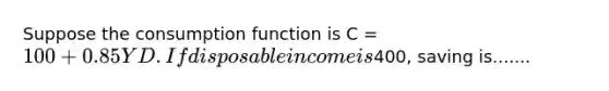 Suppose the consumption function is C = 100 + 0.85YD. If disposable income is400, saving is.......