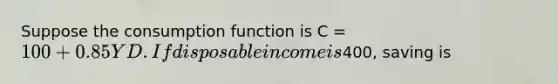 Suppose the consumption function is C = 100 + 0.85YD. If disposable income is400, saving is