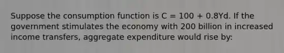 Suppose the consumption function is C = 100 + 0.8Yd. If the government stimulates the economy with 200 billion in increased income transfers, aggregate expenditure would rise by: