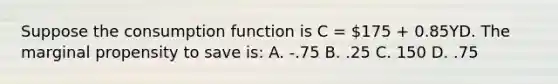 Suppose the consumption function is C = 175 + 0.85YD. The marginal propensity to save is: A. -.75 B. .25 C. 150 D. .75