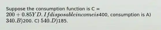 Suppose the consumption function is C = 200 + 0.85YD. If disposable income is400, consumption is A) 340. B)200. C) 540. D)185.