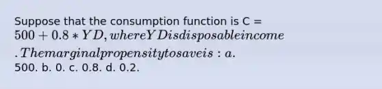 Suppose that the consumption function is C = 500 + 0.8* YD, where YD is disposable income. The marginal propensity to save is: a.500. b. 0. c. 0.8. d. 0.2.