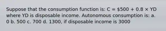 Suppose that the consumption function is: C = 500 + 0.8 × YD where YD is disposable income. Autonomous consumption is: a. 0 b. 500 c. 700 d. 1300, if disposable income is 3000