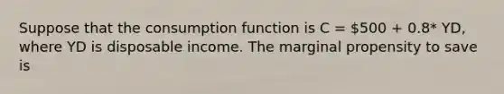 Suppose that the consumption function is C = 500 + 0.8* YD, where YD is disposable income. The marginal propensity to save is