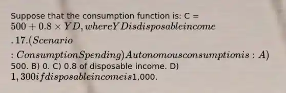 Suppose that the consumption function is: C = 500 + 0.8 × YD, where YD is disposable income. 17. (Scenario: Consumption Spending) Autonomous consumption is: A)500. B) 0. C) 0.8 of disposable income. D) 1,300 if disposable income is1,000.