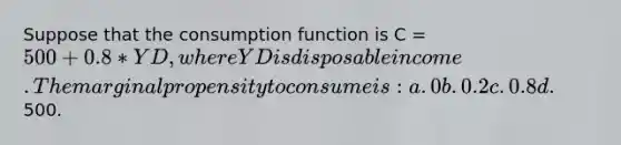 Suppose that the consumption function is C = 500 + 0.8* YD, where YD is disposable income. The marginal propensity to consume is: a. 0 b. 0.2 c. 0.8 d.500.