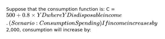 Suppose that the consumption function is: C = 500 + 0.8 × YD where YD is disposable income.(Scenario: Consumption Spending) If income increases by2,000, consumption will increase by: