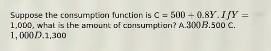 Suppose the consumption function is C = 500 + 0.8Y. If Y =1,000, what is the amount of consumption? A.300 B.500 C.1,000 D.1,300