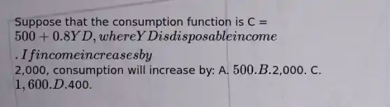 Suppose that the consumption function is C = 500 + 0.8YD, where YD is disposable income. If income increases by2,000, consumption will increase by: A. 500. B.2,000. C. 1,600. D.400.