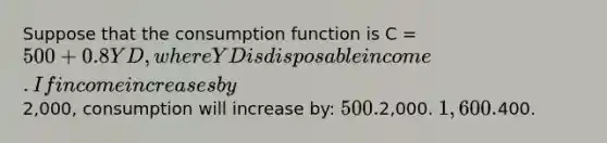 Suppose that the consumption function is C = 500 + 0.8YD, where YD is disposable income. If income increases by2,000, consumption will increase by: 500.2,000. 1,600.400.