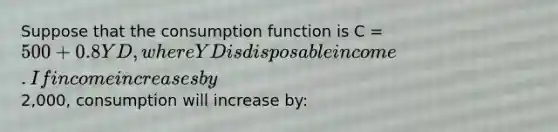 Suppose that the consumption function is C = 500 + 0.8YD, where YD is disposable income. If income increases by2,000, consumption will increase by: