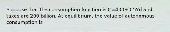 Suppose that the consumption function is C=400+0.5Yd and taxes are 200 billion. At equilibrium, the value of autonomous consumption is