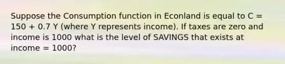 Suppose the Consumption function in Econland is equal to C = 150 + 0.7 Y (where Y represents income). If taxes are zero and income is 1000 what is the level of SAVINGS that exists at income = 1000?