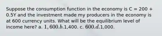 Suppose the consumption function in the economy is C = 200 + 0.5Y and the investment made my producers in the economy is at 600 currency units. What will be the equilibrium level of income here? a. 1,600. b.1,400. c. 600. d.1,000.