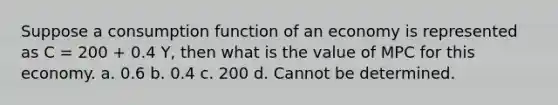 Suppose a consumption function of an economy is represented as C = 200 + 0.4 Y, then what is the value of MPC for this economy. a. 0.6 b. 0.4 c. 200 d. Cannot be determined.