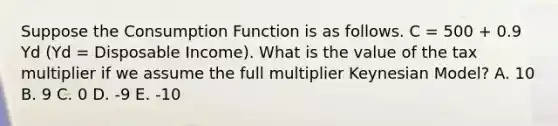 Suppose the Consumption Function is as follows. C = 500 + 0.9 Yd (Yd = Disposable Income). What is the value of the tax multiplier if we assume the full multiplier Keynesian Model? A. 10 B. 9 C. 0 D. -9 E. -10