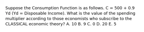 Suppose the Consumption Function is as follows. C = 500 + 0.9 Yd (Yd = Disposable Income). What is the value of the spending multiplier according to those economists who subscribe to the CLASSICAL economic theory? A. 10 B. 9 C. 0 D. 20 E. 5