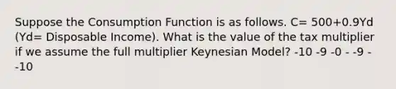 Suppose the Consumption Function is as follows. C= 500+0.9Yd (Yd= Disposable Income). What is the value of the tax multiplier if we assume the full multiplier Keynesian Model? -10 -9 -0 - -9 - -10