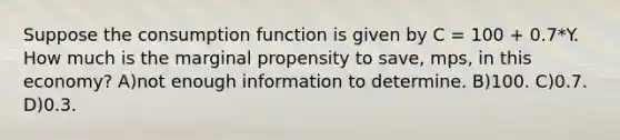 Suppose the consumption function is given by C = 100 + 0.7*Y. How much is the marginal propensity to save, mps, in this economy? A)not enough information to determine. B)100. C)0.7. D)0.3.