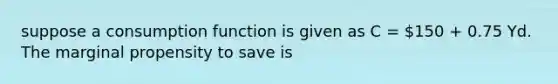 suppose a <a href='https://www.questionai.com/knowledge/kr1R4EiHuP-consumption-function' class='anchor-knowledge'>consumption function</a> is given as C = 150 + 0.75 Yd. The marginal propensity to save is