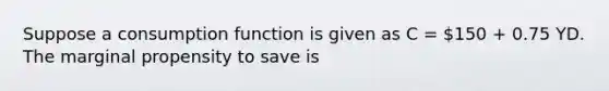 Suppose a consumption function is given as C = 150 + 0.75 YD. The marginal propensity to save is