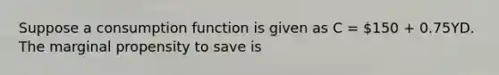 Suppose a consumption function is given as C = 150 + 0.75YD. The marginal propensity to save is