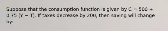 Suppose that the consumption function is given by C = 500 + 0.75 (Y − T). If taxes decrease by 200, then saving will change by: